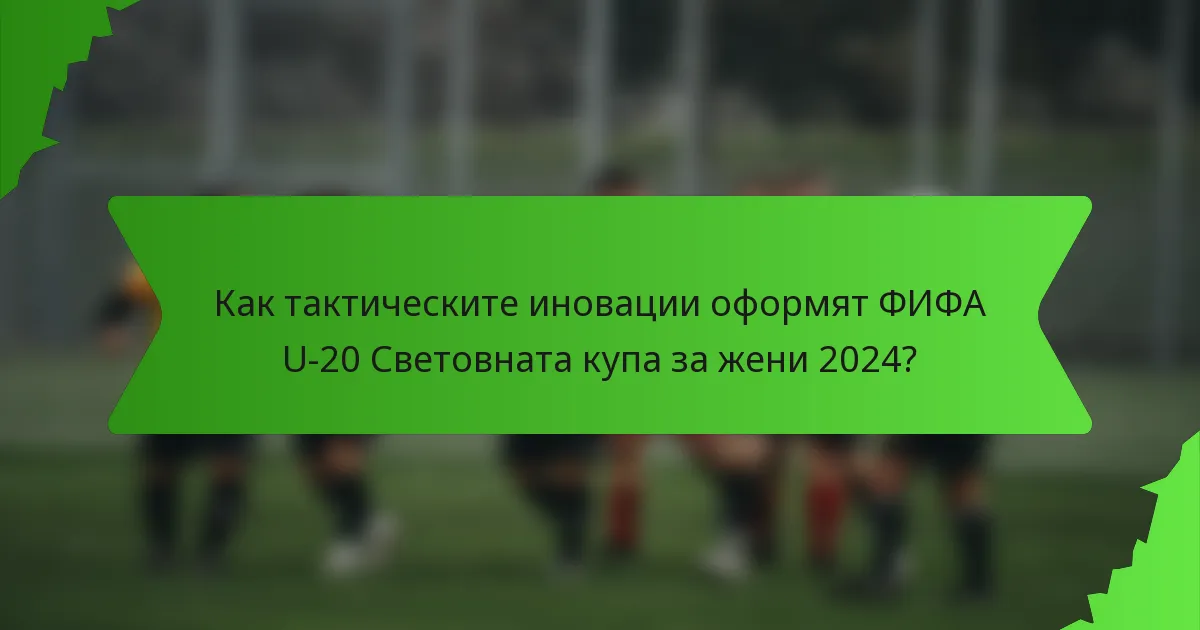 Как тактическите иновации оформят ФИФА U-20 Световната купа за жени 2024?