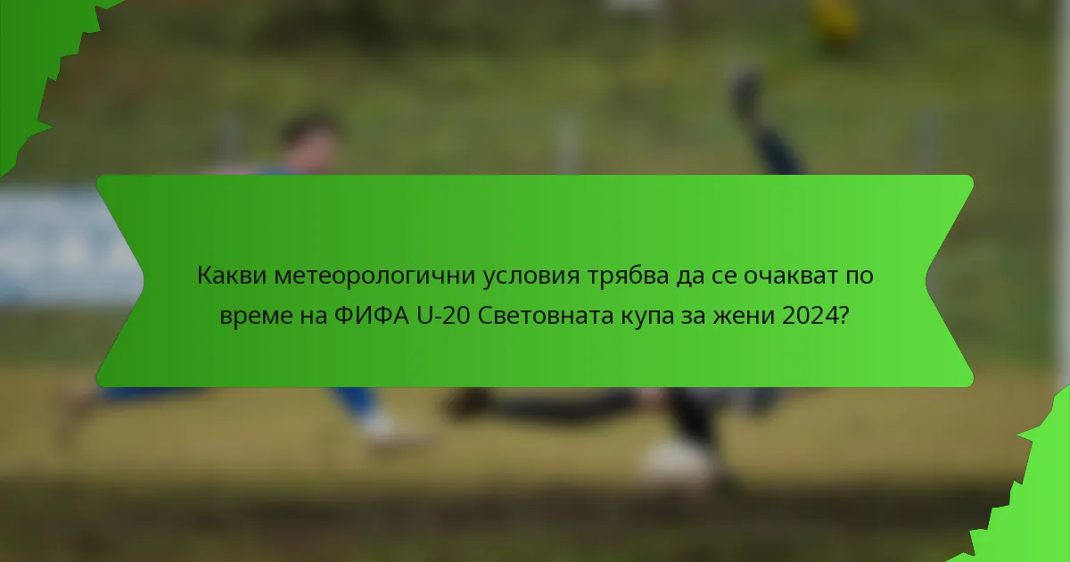 Какви метеорологични условия трябва да се очакват по време на ФИФА U-20 Световната купа за жени 2024?
