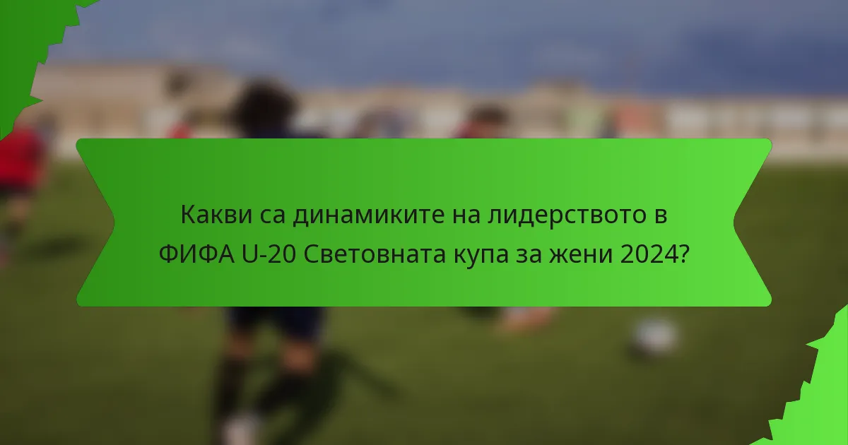 Какви са динамиките на лидерството в ФИФА U-20 Световната купа за жени 2024?