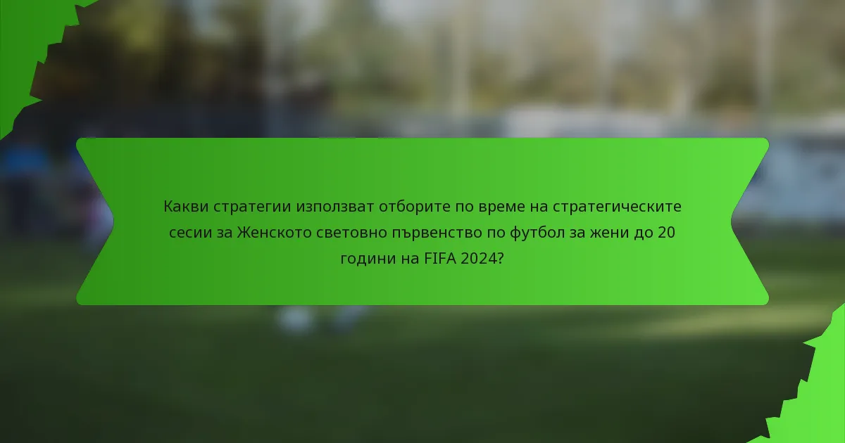 Какви стратегии използват отборите по време на стратегическите сесии за Женското световно първенство по футбол за жени до 20 години на FIFA 2024?
