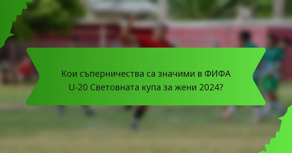 Кои съперничества са значими в ФИФА U-20 Световната купа за жени 2024?
